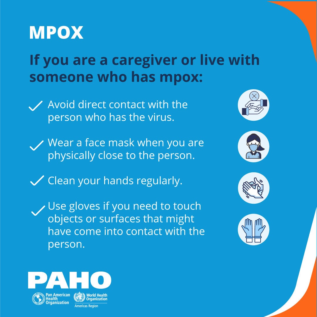 If you are a caregiver or live with someone who has mpox: avoid direct contact with the person who has the virus; wear a face mask when you are physically close to the person; clean your hands regularly; use gloves if you need to touch objects or surfaces that might have come into contact with the person.