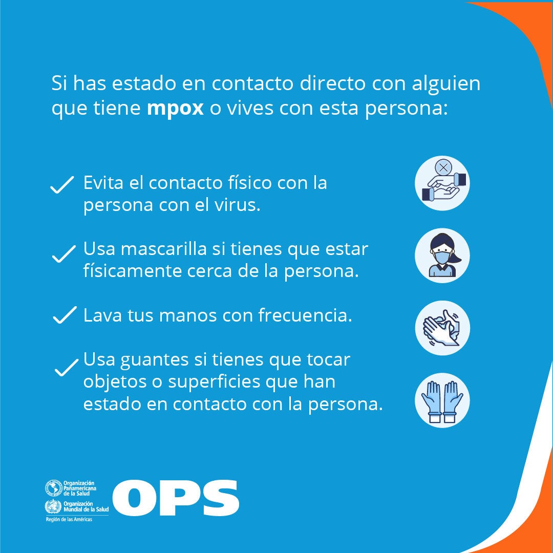 Si convives o has estado en contacto físico con alguien que tiene mpox: Evita el contacto físico con la persona con el virus; usa mascarilla si tienes que estar físicamente cerca de la persona; lava tus manos con frecuencia; usa guantes, si tienes que tocar objetos o superficies que ha estado en contacto con la persona enferma.