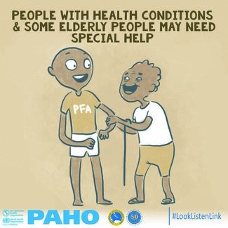 The title of the image at the top reads “People with healthy conditions and some elderly people may need special help” in brown capital letters. The illustration shows and older adult holding a cane and the arm of the psychological first aid or PFA helper. The PFA helper is wearing a brown shirt with PFA written on it, and white pants. The older adult is wearing a white top and brown shorts. The bottom of the image depicts the logos of the Pan American Health Organization (PAHO) and the Caribbean Developmen