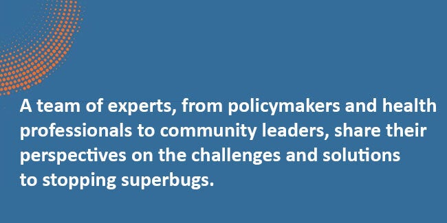 Team of experts, from policymakers and health professionals to community leaders, share their perspectives on the challenges and solutions to stopping superbugs.